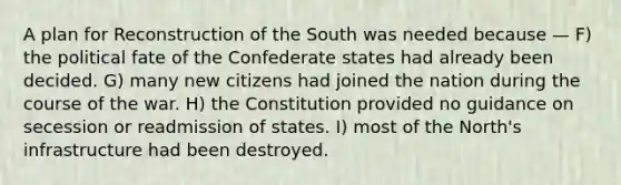 A plan for Reconstruction of the South was needed because — F) the political fate of the Confederate states had already been decided. G) many new citizens had joined the nation during the course of the war. H) the Constitution provided no guidance on secession or readmission of states. I) most of the North's infrastructure had been destroyed.