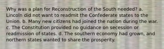 Why was a plan for Reconstruction of the South needed? a. Lincoln did not want to readmit the Confederate states to the Union. b. Many new citizens had joined the nation during the war. c. The Constitution provided no guidance on secession or readmission of states. d. The southern economy had grown, and northern states wanted to share the prosperity.