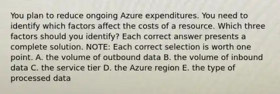 You plan to reduce ongoing Azure expenditures. You need to identify which factors affect the costs of a resource. Which three factors should you identify? Each correct answer presents a complete solution. NOTE: Each correct selection is worth one point. A. the volume of outbound data B. the volume of inbound data C. the service tier D. the Azure region E. the type of processed data