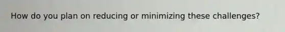 How do you plan on reducing or minimizing these challenges?