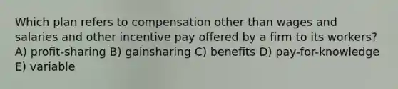 Which plan refers to compensation other than wages and salaries and other incentive pay offered by a firm to its workers? A) profit-sharing B) gainsharing C) benefits D) pay-for-knowledge E) variable