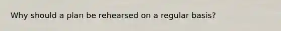 Why should a plan be rehearsed on a regular basis?