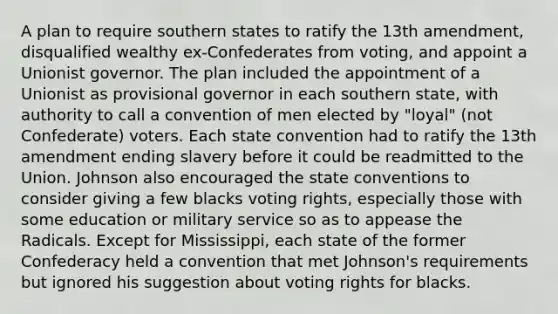 A plan to require southern states to ratify the 13th amendment, disqualified wealthy ex-Confederates from voting, and appoint a Unionist governor. The plan included the appointment of a Unionist as provisional governor in each southern state, with authority to call a convention of men elected by "loyal" (not Confederate) voters. Each state convention had to ratify the 13th amendment ending slavery before it could be readmitted to the Union. Johnson also encouraged the state conventions to consider giving a few blacks voting rights, especially those with some education or military service so as to appease the Radicals. Except for Mississippi, each state of the former Confederacy held a convention that met Johnson's requirements but ignored his suggestion about voting rights for blacks.