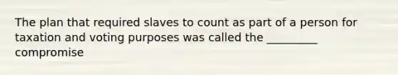 The plan that required slaves to count as part of a person for taxation and voting purposes was called the _________ compromise