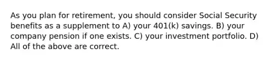 As you plan for retirement, you should consider Social Security benefits as a supplement to A) your 401(k) savings. B) your company pension if one exists. C) your investment portfolio. D) All of the above are correct.