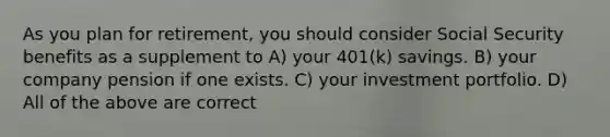 As you plan for retirement, you should consider Social Security benefits as a supplement to A) your 401(k) savings. B) your company pension if one exists. C) your investment portfolio. D) All of the above are correct