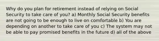 Why do you plan for retirement instead of relying on Social Security to take care of you? a) Monthly Social Security benefits are not going to be enough to live on comfortable b) You are depending on another to take care of you c) The system may not be able to pay promised benefits in the future d) all of the above