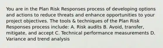 You are in the Plan Risk Responses process of developing options and actions to reduce threats and enhance opportunities to your project objectives. The tools & techniques of the Plan Risk Responses process include: A. Risk audits B. Avoid, transfer, mitigate, and accept C. Technical performance measurements D. Variance and trend analysis