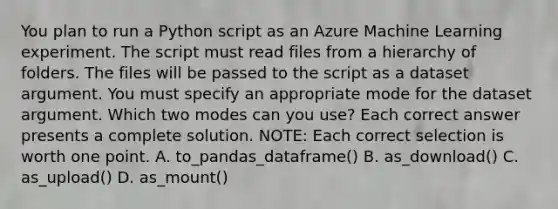 You plan to run a Python script as an Azure Machine Learning experiment. The script must read files from a hierarchy of folders. The files will be passed to the script as a dataset argument. You must specify an appropriate mode for the dataset argument. Which two modes can you use? Each correct answer presents a complete solution. NOTE: Each correct selection is worth one point. A. to_pandas_dataframe() B. as_download() C. as_upload() D. as_mount()