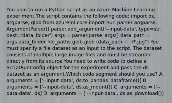 You plan to run a Python script as an Azure Machine Learning experiment.The script contains the following code: import os, argparse, glob from azureml.core import Run parser argparse. ArgumentParser() parser.add_argument('--input-data', type=str, dest='data_folder') args = parser.parse_args() data_path = args.data_folder file_paths glob.glob (data_path + "/*.jpg") You must specify a file dataset as an input to the script. The dataset consists of multiple large image files and must be streamed directly from its source.You need to write code to define a ScriptRunConfig object for the experiment and pass the ds dataset as an argument.Which code segment should you use? A. arguments = ['--input-data', ds.to_pandas_dataframe()] B. arguments = ['--input-data', ds.as_mount()] C. arguments = ['--data-data', ds] D. arguments = ['--input-data', ds.as_download()]