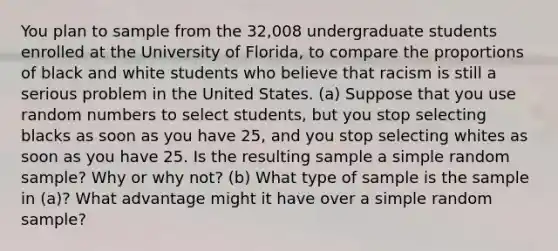 You plan to sample from the 32,008 undergraduate students enrolled at the University of Florida, to compare the proportions of black and white students who believe that racism is still a serious problem in the United States. (a) Suppose that you use random numbers to select students, but you stop selecting blacks as soon as you have 25, and you stop selecting whites as soon as you have 25. Is the resulting sample a simple random sample? Why or why not? (b) What type of sample is the sample in (a)? What advantage might it have over a simple random sample?