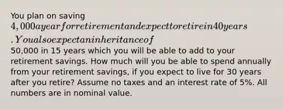 You plan on saving 4,000 a year for retirement and expect to retire in 40 years. You also expect an inheritance of50,000 in 15 years which you will be able to add to your retirement savings. How much will you be able to spend annually from your retirement savings, if you expect to live for 30 years after you retire? Assume no taxes and an interest rate of 5%. All numbers are in nominal value.