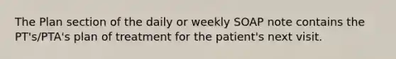 The Plan section of the daily or weekly SOAP note contains the PT's/PTA's plan of treatment for the patient's next visit.