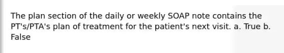 The plan section of the daily or weekly SOAP note contains the PT's/PTA's plan of treatment for the patient's next visit. a. True b. False