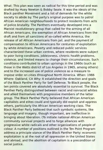 What: This plan was seen as radical for this time period and was drafted by Huey Newton & Bobby Seale. It was the ideals of the Black panther Movement and a list of demands for the white society to abide by. The party's original purpose was to patrol African American neighbourhoods to protect residents from acts of police brutality. The Panthers eventually developed into a Marxist revolutionary group that called for the arming of all African Americans, the exemption of African Americans from the draft and from all sanctions of so-called white America, the release of all African Americans from jail, and the payment of compensation to African Americans for centuries of exploitation by white Americans. Poverty and reduced public services characterized these urban centres, where residents were subject to poor living conditions, joblessness, chronic health problems, violence, and limited means to change their circumstances. Such conditions contributed to urban uprisings in the 1960s (such as those in the Watts district of Los Angeles in 1965, among others) and to the increased use of police violence as a measure to impose order on cities throughout North America. When: 1966 Where: Oakland, CA Why: It established the direction and goals of the Black Panther Party for Self Defense. To Black people, the ten points covered are absolutely essential to survival. The Black Panther Party distinguished between racist and nonracist whites and allied themselves with progressive members of the latter group. The Black Panther Party believed that African American capitalists and elites could and typically did exploit and oppress others, particularly the African American working class. The Black Panther Party believed that such symbolic systems, like language and imagery, though important, are ineffective in bringing about liberation. (To initiate national African American community survival projects and to forge alliances with progressive white radicals and other organizations of people of colour. A number of positions outlined in the Ten Point Program address a principle stance of the Black Panther Party: economic exploitation is at the root of all oppression in the United States and abroad, and the abolition of capitalism is a precondition of social justice.