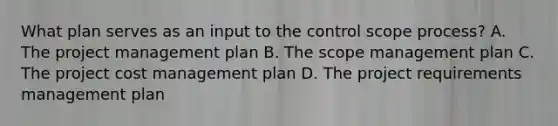 What plan serves as an input to the control scope process? A. The project management plan B. The scope management plan C. The project cost management plan D. The project requirements management plan