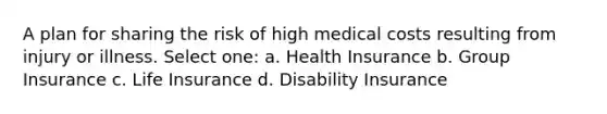 A plan for sharing the risk of high medical costs resulting from injury or illness. Select one: a. Health Insurance b. Group Insurance c. Life Insurance d. Disability Insurance