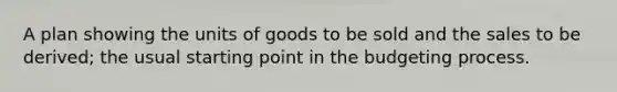 A plan showing the units of goods to be sold and the sales to be derived; the usual starting point in the budgeting process.