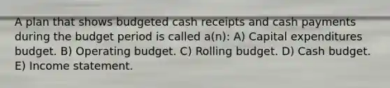 A plan that shows budgeted cash receipts and cash payments during the budget period is called a(n): A) Capital expenditures budget. B) Operating budget. C) Rolling budget. D) Cash budget. E) Income statement.