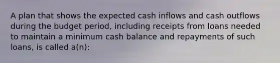 A plan that shows the expected cash inflows and cash outflows during the budget period, including receipts from loans needed to maintain a minimum cash balance and repayments of such loans, is called a(n):