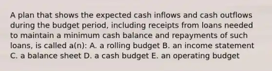 A plan that shows the expected cash inflows and cash outflows during the budget period, including receipts from loans needed to maintain a minimum cash balance and repayments of such loans, is called a(n): A. a rolling budget B. an income statement C. a balance sheet D. a cash budget E. an operating budget