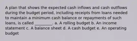 A plan that shows the expected cash inflows and cash outflows during the budget period, including receipts from loans needed to maintain a minimum cash balance or repayments of such loans, is called _________. a. A rolling budget b. An income statement c. A balance sheet d. A cash budget e. An operating budget