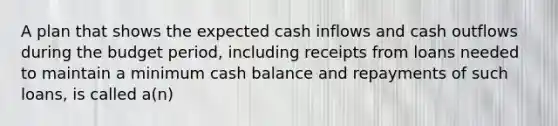 A plan that shows the expected cash inflows and cash outflows during the budget period, including receipts from loans needed to maintain a minimum cash balance and repayments of such loans, is called a(n)