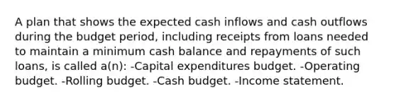 A plan that shows the expected cash inflows and cash outflows during the budget period, including receipts from loans needed to maintain a minimum cash balance and repayments of such loans, is called a(n): -Capital expenditures budget. -Operating budget. -Rolling budget. -Cash budget. -Income statement.