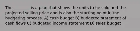 The ________ is a plan that shows the units to be sold and the projected selling price and is also the starting point in the budgeting process. A) <a href='https://www.questionai.com/knowledge/k5eyRVQLz3-cash-budget' class='anchor-knowledge'>cash budget</a> B) budgeted statement of cash flows C) <a href='https://www.questionai.com/knowledge/kWVg0aX6D7-budgeted-income-statement' class='anchor-knowledge'>budgeted income statement</a> D) sales budget