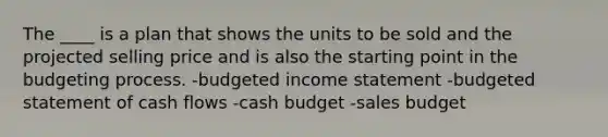 The ____ is a plan that shows the units to be sold and the projected selling price and is also the starting point in the budgeting process. -budgeted income statement -budgeted statement of cash flows -cash budget -sales budget