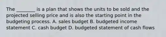 The​ ________ is a plan that shows the units to be sold and the projected selling price and is also the starting point in the budgeting process. A. sales budget B. budgeted income statement C. cash budget D. budgeted statement of cash flows