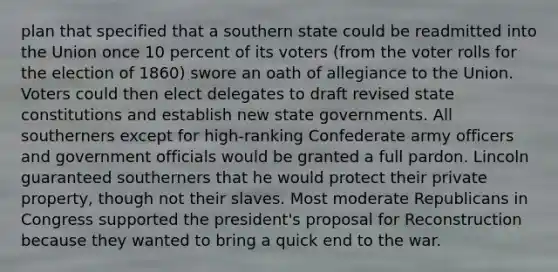 plan that specified that a southern state could be readmitted into the Union once 10 percent of its voters (from the voter rolls for the election of 1860) swore an oath of allegiance to the Union. Voters could then elect delegates to draft revised state constitutions and establish new state governments. All southerners except for high-ranking Confederate army officers and government officials would be granted a full pardon. Lincoln guaranteed southerners that he would protect their private property, though not their slaves. Most moderate Republicans in Congress supported the president's proposal for Reconstruction because they wanted to bring a quick end to the war.