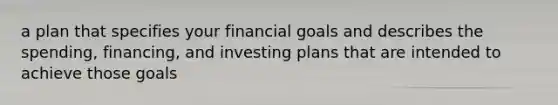 a plan that specifies your financial goals and describes the spending, financing, and investing plans that are intended to achieve those goals