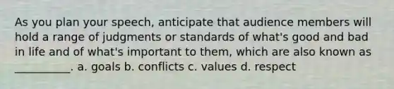 As you plan your speech, anticipate that audience members will hold a range of judgments or standards of what's good and bad in life and of what's important to them, which are also known as __________. a. goals b. conflicts c. values d. respect