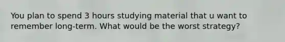 You plan to spend 3 hours studying material that u want to remember long-term. What would be the worst strategy?