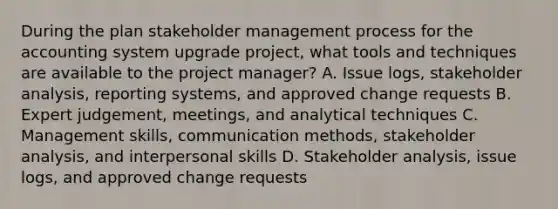 During the plan stakeholder management process for the accounting system upgrade project, what tools and techniques are available to the project manager? A. Issue logs, stakeholder analysis, reporting systems, and approved change requests B. Expert judgement, meetings, and analytical techniques C. Management skills, communication methods, stakeholder analysis, and interpersonal skills D. Stakeholder analysis, issue logs, and approved change requests