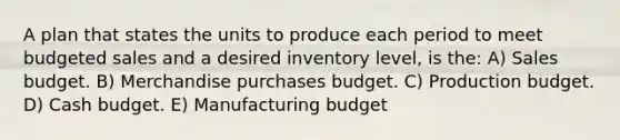 A plan that states the units to produce each period to meet budgeted sales and a desired inventory level, is the: A) Sales budget. B) Merchandise purchases budget. C) Production budget. D) Cash budget. E) Manufacturing budget