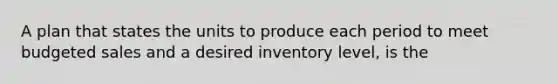 A plan that states the units to produce each period to meet budgeted sales and a desired inventory level, is the