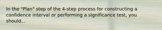 In the "Plan" step of the 4-step process for constructing a confidence interval or performing a significance test, you should...