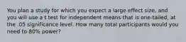 You plan a study for which you expect a large effect size, and you will use a t test for independent means that is one-tailed, at the .05 significance level. How many total participants would you need to 80% power?