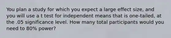 You plan a study for which you expect a large effect size, and you will use a t test for independent means that is one-tailed, at the .05 significance level. How many total participants would you need to 80% power?