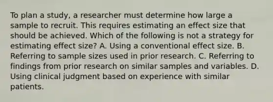 To plan a study, a researcher must determine how large a sample to recruit. This requires estimating an effect size that should be achieved. Which of the following is not a strategy for estimating effect size? A. Using a conventional effect size. B. Referring to sample sizes used in prior research. C. Referring to findings from prior research on similar samples and variables. D. Using clinical judgment based on experience with similar patients.