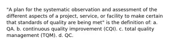 "A plan for the systematic observation and assessment of the different aspects of a project, service, or facility to make certain that standards of quality are being met" is the definition of: a. QA. b. continuous quality improvement (CQI). c. total quality management (TQM). d. QC.