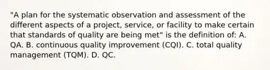 "A plan for the systematic observation and assessment of the different aspects of a project, service, or facility to make certain that standards of quality are being met" is the definition of: A. QA. B. continuous quality improvement (CQI). C. total quality management (TQM). D. QC.