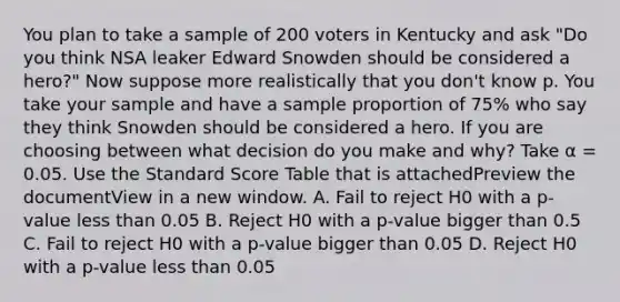 You plan to take a sample of 200 voters in Kentucky and ask "Do you think NSA leaker Edward Snowden should be considered a hero?" Now suppose more realistically that you don't know p. You take your sample and have a sample proportion of 75% who say they think Snowden should be considered a hero. If you are choosing between what decision do you make and why? Take α = 0.05. Use the Standard Score Table that is attachedPreview the documentView in a new window. A. Fail to reject H0 with a p-value less than 0.05 B. Reject H0 with a p-value bigger than 0.5 C. Fail to reject H0 with a p-value bigger than 0.05 D. Reject H0 with a p-value less than 0.05