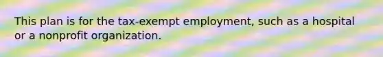 This plan is for the tax-exempt employment, such as a hospital or a nonprofit organization.