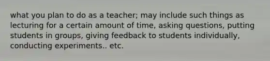 what you plan to do as a teacher; may include such things as lecturing for a certain amount of time, asking questions, putting students in groups, giving feedback to students individually, conducting experiments.. etc.