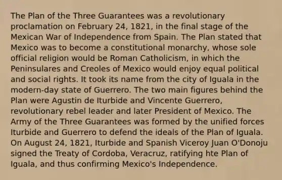 The Plan of the Three Guarantees was a revolutionary proclamation on February 24, 1821, in the final stage of the Mexican War of Independence from Spain. The Plan stated that Mexico was to become a constitutional monarchy, whose sole official religion would be Roman Catholicism, in which the Peninsulares and Creoles of Mexico would enjoy equal political and social rights. It took its name from the city of Iguala in the modern-day state of Guerrero. The two main figures behind the Plan were Agustin de Iturbide and Vincente Guerrero, revolutionary rebel leader and later President of Mexico. The Army of the Three Guarantees was formed by the unified forces Iturbide and Guerrero to defend the ideals of the Plan of Iguala. On August 24, 1821, Iturbide and Spanish Viceroy Juan O'Donoju signed the Treaty of Cordoba, Veracruz, ratifying hte Plan of Iguala, and thus confirming Mexico's Independence.