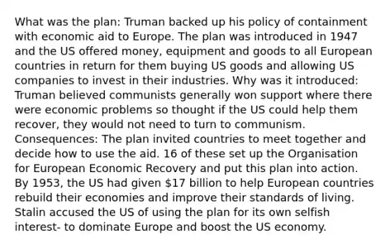 What was the plan: Truman backed up his policy of containment with economic aid to Europe. The plan was introduced in 1947 and the US offered money, equipment and goods to all European countries in return for them buying US goods and allowing US companies to invest in their industries. Why was it introduced: Truman believed communists generally won support where there were economic problems so thought if the US could help them recover, they would not need to turn to communism. Consequences: The plan invited countries to meet together and decide how to use the aid. 16 of these set up the Organisation for European Economic Recovery and put this plan into action. By 1953, the US had given 17 billion to help European countries rebuild their economies and improve their standards of living. Stalin accused the US of using the plan for its own selfish interest- to dominate Europe and boost the US economy.