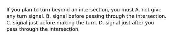 If you plan to turn beyond an intersection, you must A. not give any turn signal. B. signal before passing through the intersection. C. signal just before making the turn. D. signal just after you pass through the intersection.